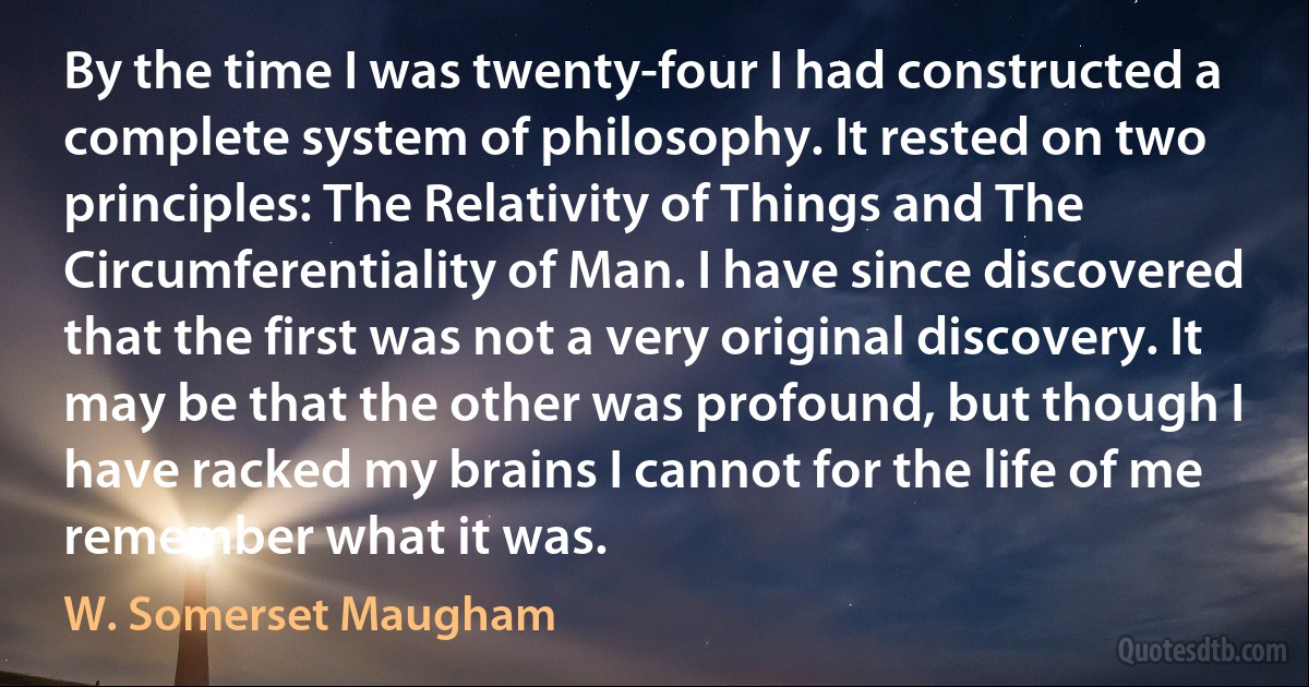 By the time I was twenty-four I had constructed a complete system of philosophy. It rested on two principles: The Relativity of Things and The Circumferentiality of Man. I have since discovered that the first was not a very original discovery. It may be that the other was profound, but though I have racked my brains I cannot for the life of me remember what it was. (W. Somerset Maugham)