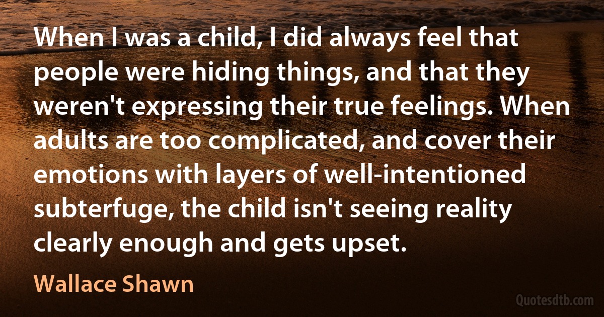 When I was a child, I did always feel that people were hiding things, and that they weren't expressing their true feelings. When adults are too complicated, and cover their emotions with layers of well-intentioned subterfuge, the child isn't seeing reality clearly enough and gets upset. (Wallace Shawn)