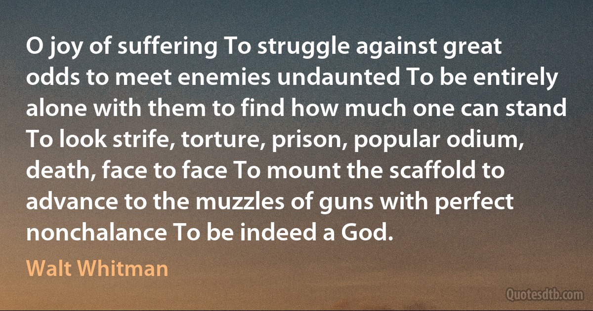 O joy of suffering To struggle against great odds to meet enemies undaunted To be entirely alone with them to find how much one can stand To look strife, torture, prison, popular odium, death, face to face To mount the scaffold to advance to the muzzles of guns with perfect nonchalance To be indeed a God. (Walt Whitman)