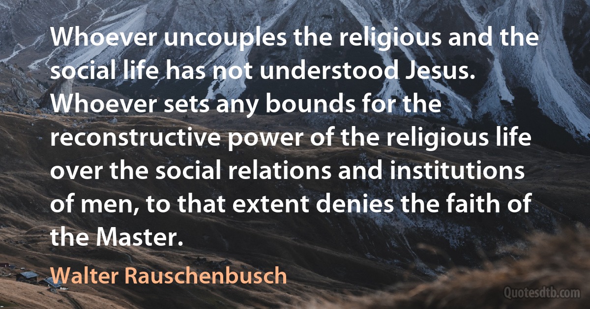 Whoever uncouples the religious and the social life has not understood Jesus. Whoever sets any bounds for the reconstructive power of the religious life over the social relations and institutions of men, to that extent denies the faith of the Master. (Walter Rauschenbusch)