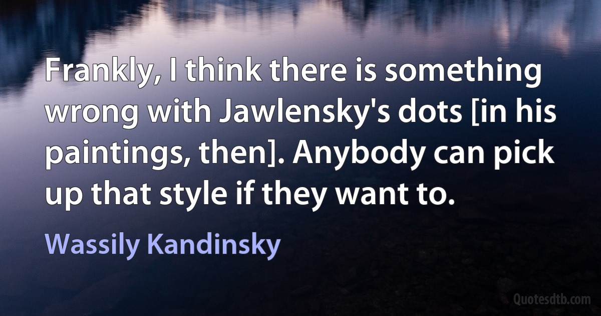 Frankly, I think there is something wrong with Jawlensky's dots [in his paintings, then]. Anybody can pick up that style if they want to. (Wassily Kandinsky)