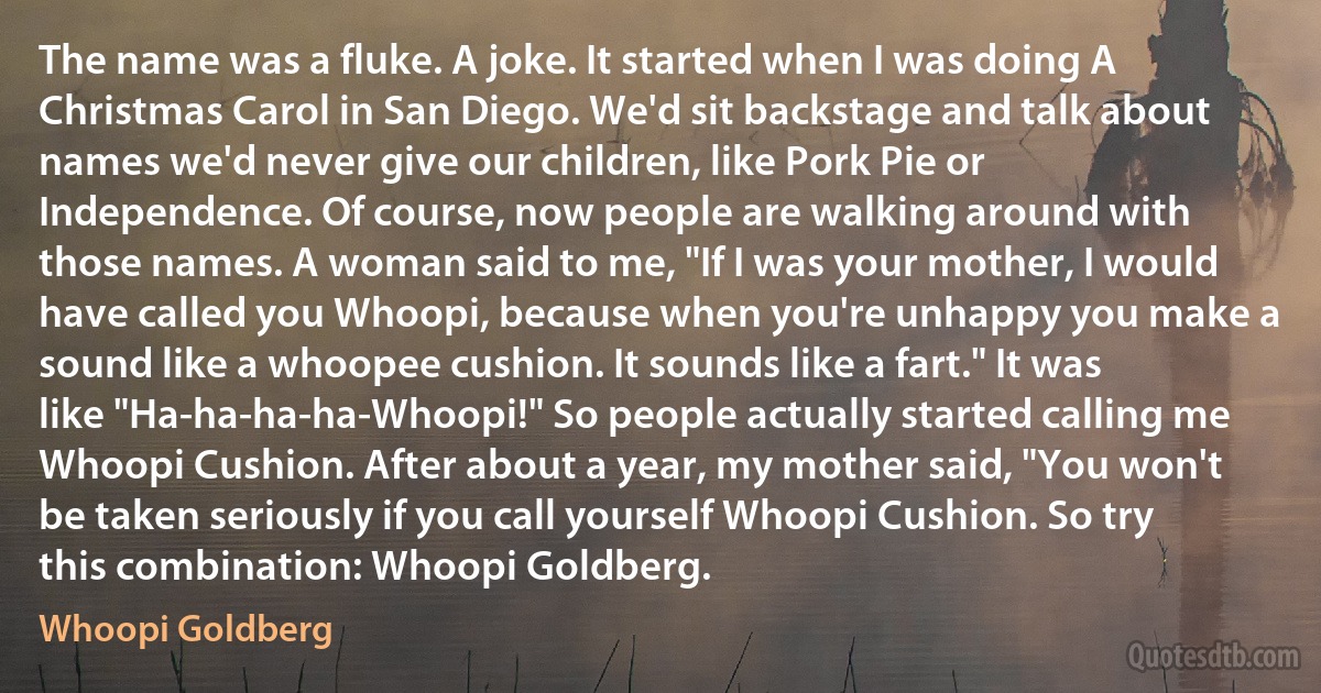 The name was a fluke. A joke. It started when I was doing A Christmas Carol in San Diego. We'd sit backstage and talk about names we'd never give our children, like Pork Pie or Independence. Of course, now people are walking around with those names. A woman said to me, "If I was your mother, I would have called you Whoopi, because when you're unhappy you make a sound like a whoopee cushion. It sounds like a fart." It was like "Ha-ha-ha-ha-Whoopi!" So people actually started calling me Whoopi Cushion. After about a year, my mother said, "You won't be taken seriously if you call yourself Whoopi Cushion. So try this combination: Whoopi Goldberg. (Whoopi Goldberg)