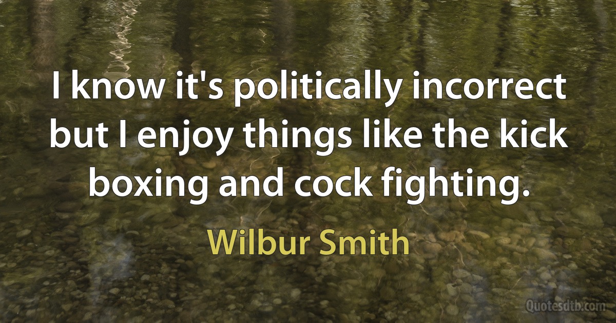 I know it's politically incorrect but I enjoy things like the kick boxing and cock fighting. (Wilbur Smith)