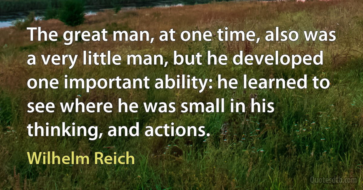 The great man, at one time, also was a very little man, but he developed one important ability: he learned to see where he was small in his thinking, and actions. (Wilhelm Reich)