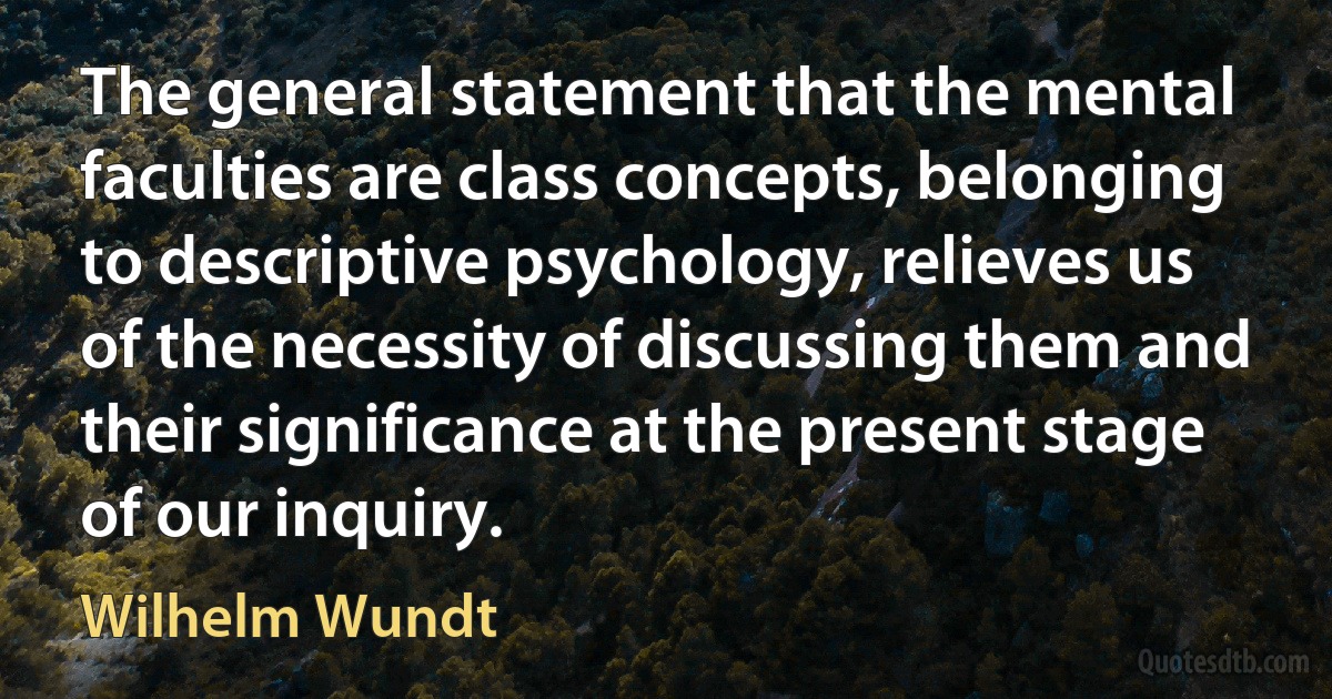 The general statement that the mental faculties are class concepts, belonging to descriptive psychology, relieves us of the necessity of discussing them and their significance at the present stage of our inquiry. (Wilhelm Wundt)