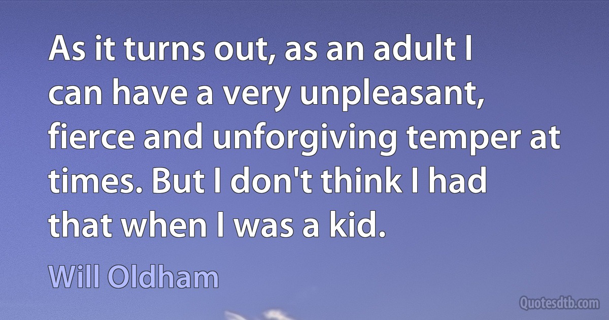 As it turns out, as an adult I can have a very unpleasant, fierce and unforgiving temper at times. But I don't think I had that when I was a kid. (Will Oldham)