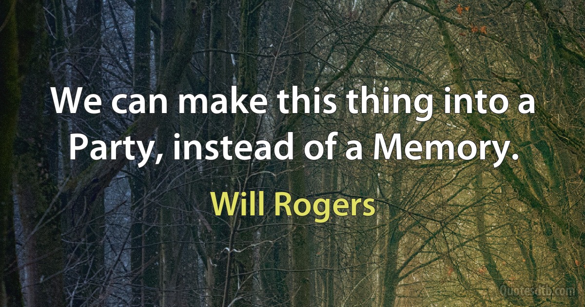 We can make this thing into a Party, instead of a Memory. (Will Rogers)