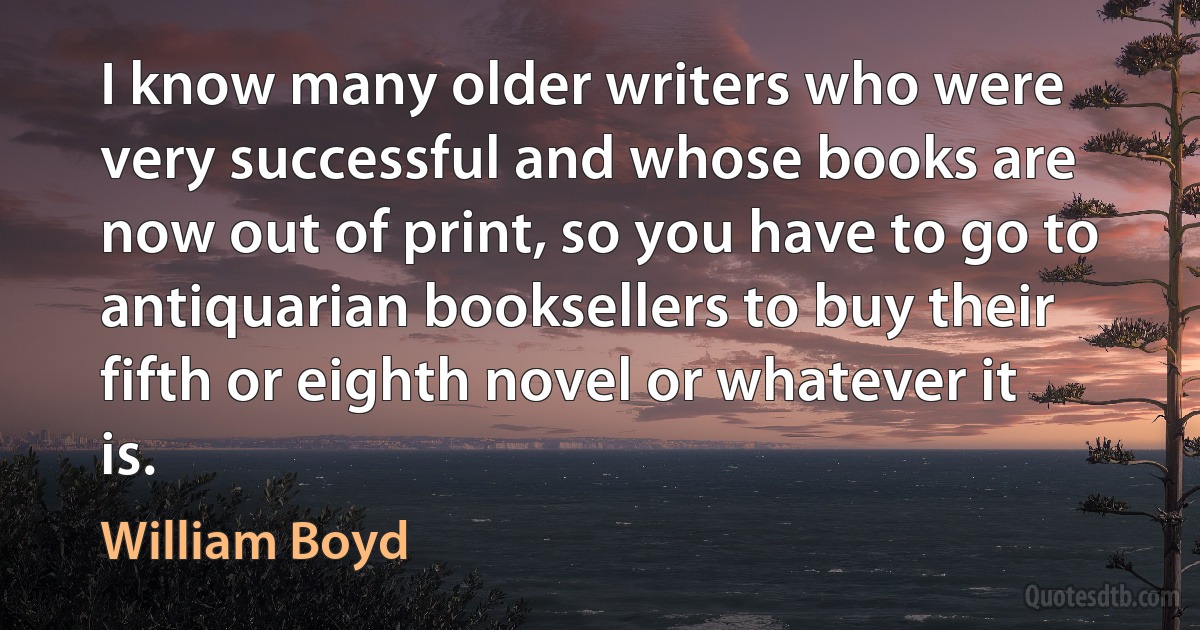 I know many older writers who were very successful and whose books are now out of print, so you have to go to antiquarian booksellers to buy their fifth or eighth novel or whatever it is. (William Boyd)