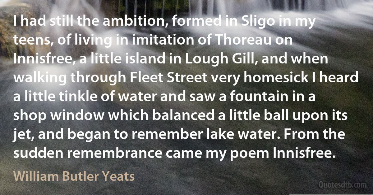 I had still the ambition, formed in Sligo in my teens, of living in imitation of Thoreau on Innisfree, a little island in Lough Gill, and when walking through Fleet Street very homesick I heard a little tinkle of water and saw a fountain in a shop window which balanced a little ball upon its jet, and began to remember lake water. From the sudden remembrance came my poem Innisfree. (William Butler Yeats)