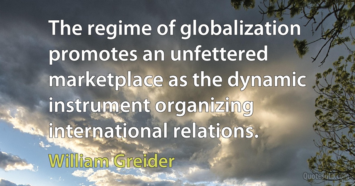 The regime of globalization promotes an unfettered marketplace as the dynamic instrument organizing international relations. (William Greider)