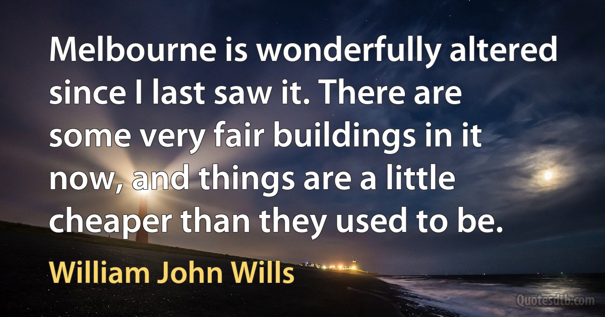 Melbourne is wonderfully altered since I last saw it. There are some very fair buildings in it now, and things are a little cheaper than they used to be. (William John Wills)