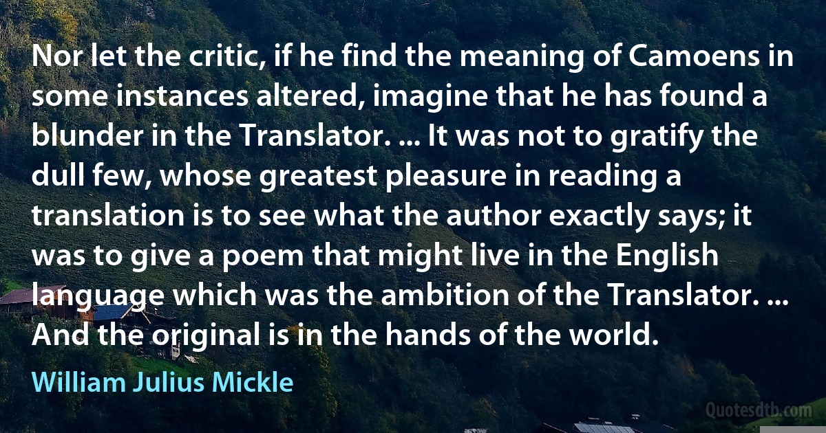 Nor let the critic, if he find the meaning of Camoens in some instances altered, imagine that he has found a blunder in the Translator. ... It was not to gratify the dull few, whose greatest pleasure in reading a translation is to see what the author exactly says; it was to give a poem that might live in the English language which was the ambition of the Translator. ... And the original is in the hands of the world. (William Julius Mickle)