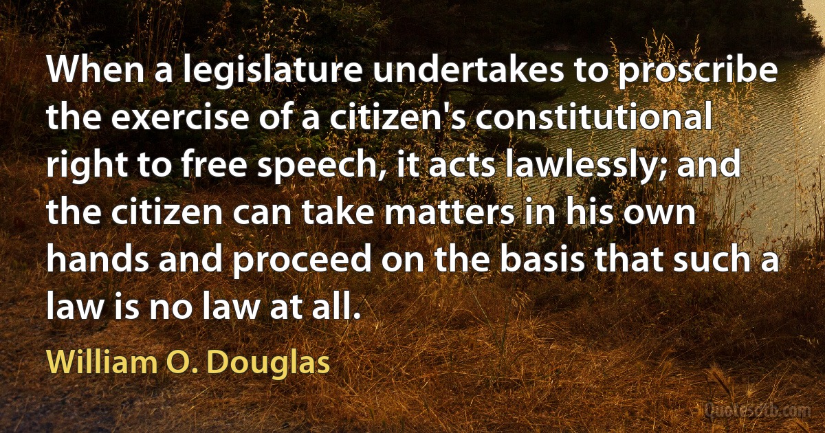 When a legislature undertakes to proscribe the exercise of a citizen's constitutional right to free speech, it acts lawlessly; and the citizen can take matters in his own hands and proceed on the basis that such a law is no law at all. (William O. Douglas)