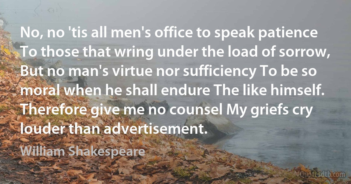 No, no 'tis all men's office to speak patience To those that wring under the load of sorrow, But no man's virtue nor sufficiency To be so moral when he shall endure The like himself. Therefore give me no counsel My griefs cry louder than advertisement. (William Shakespeare)