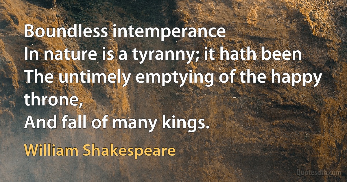 Boundless intemperance
In nature is a tyranny; it hath been
The untimely emptying of the happy throne,
And fall of many kings. (William Shakespeare)