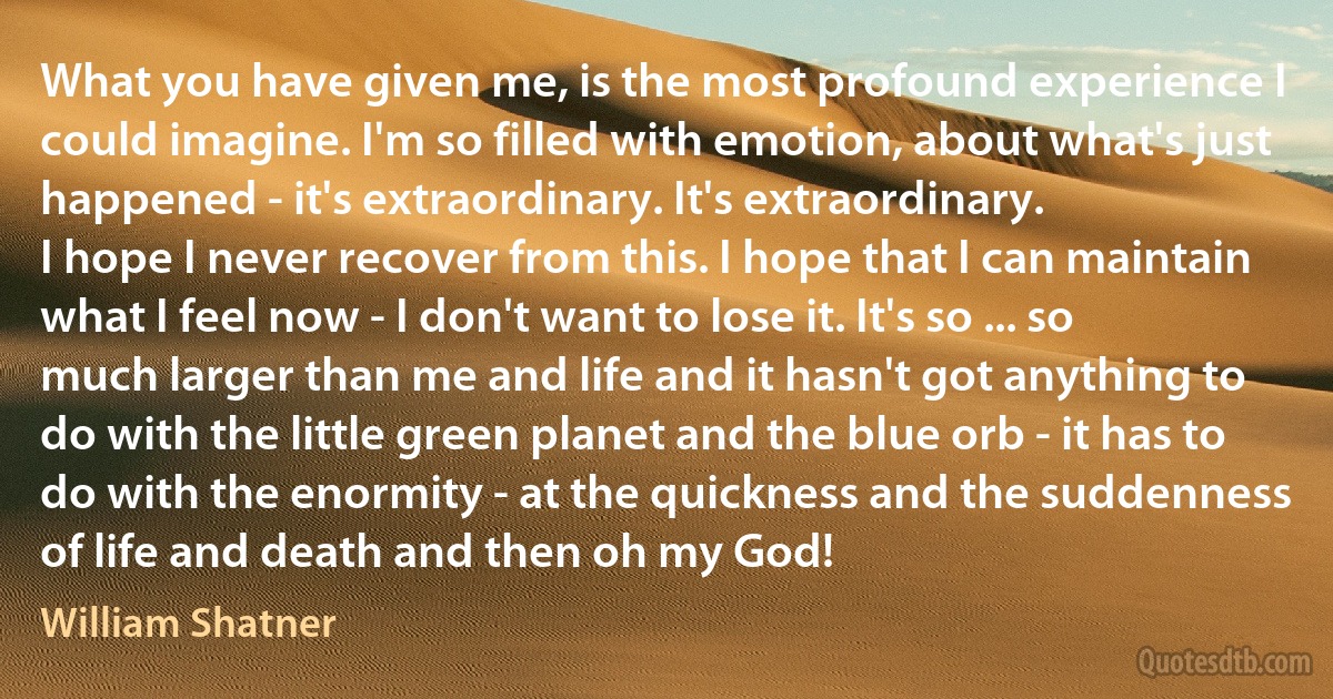 What you have given me, is the most profound experience I could imagine. I'm so filled with emotion, about what's just happened - it's extraordinary. It's extraordinary.
I hope I never recover from this. I hope that I can maintain what I feel now - I don't want to lose it. It's so ... so much larger than me and life and it hasn't got anything to do with the little green planet and the blue orb - it has to do with the enormity - at the quickness and the suddenness of life and death and then oh my God! (William Shatner)