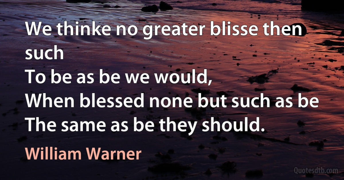 We thinke no greater blisse then such
To be as be we would,
When blessed none but such as be
The same as be they should. (William Warner)