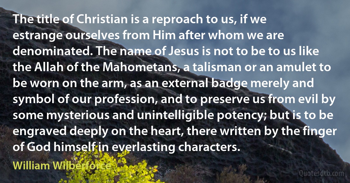 The title of Christian is a reproach to us, if we estrange ourselves from Him after whom we are denominated. The name of Jesus is not to be to us like the Allah of the Mahometans, a talisman or an amulet to be worn on the arm, as an external badge merely and symbol of our profession, and to preserve us from evil by some mysterious and unintelligible potency; but is to be engraved deeply on the heart, there written by the finger of God himself in everlasting characters. (William Wilberforce)