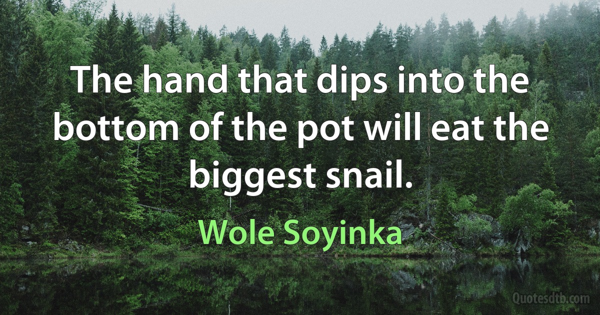 The hand that dips into the bottom of the pot will eat the biggest snail. (Wole Soyinka)