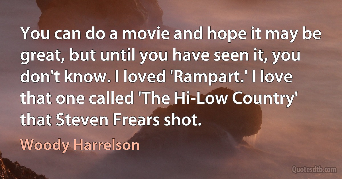 You can do a movie and hope it may be great, but until you have seen it, you don't know. I loved 'Rampart.' I love that one called 'The Hi-Low Country' that Steven Frears shot. (Woody Harrelson)