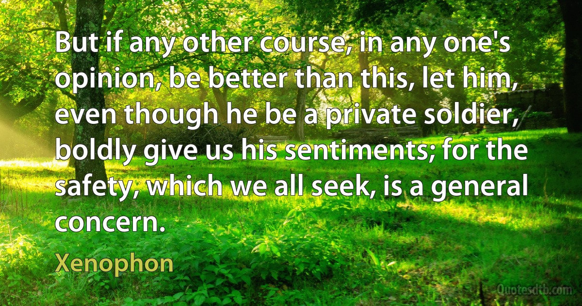 But if any other course, in any one's opinion, be better than this, let him, even though he be a private soldier, boldly give us his sentiments; for the safety, which we all seek, is a general concern. (Xenophon)