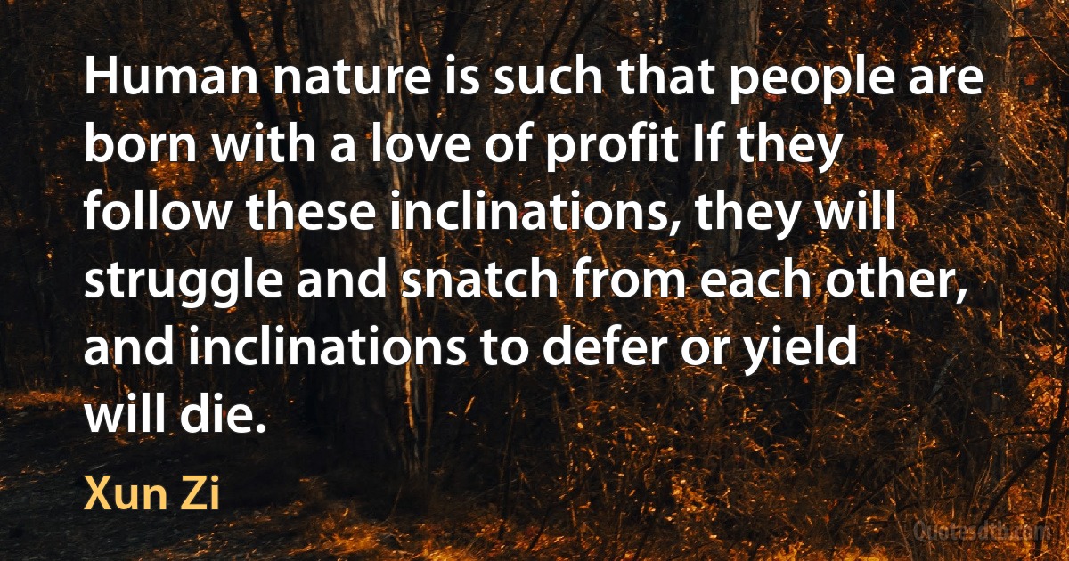 Human nature is such that people are born with a love of profit If they follow these inclinations, they will struggle and snatch from each other, and inclinations to defer or yield will die. (Xun Zi)