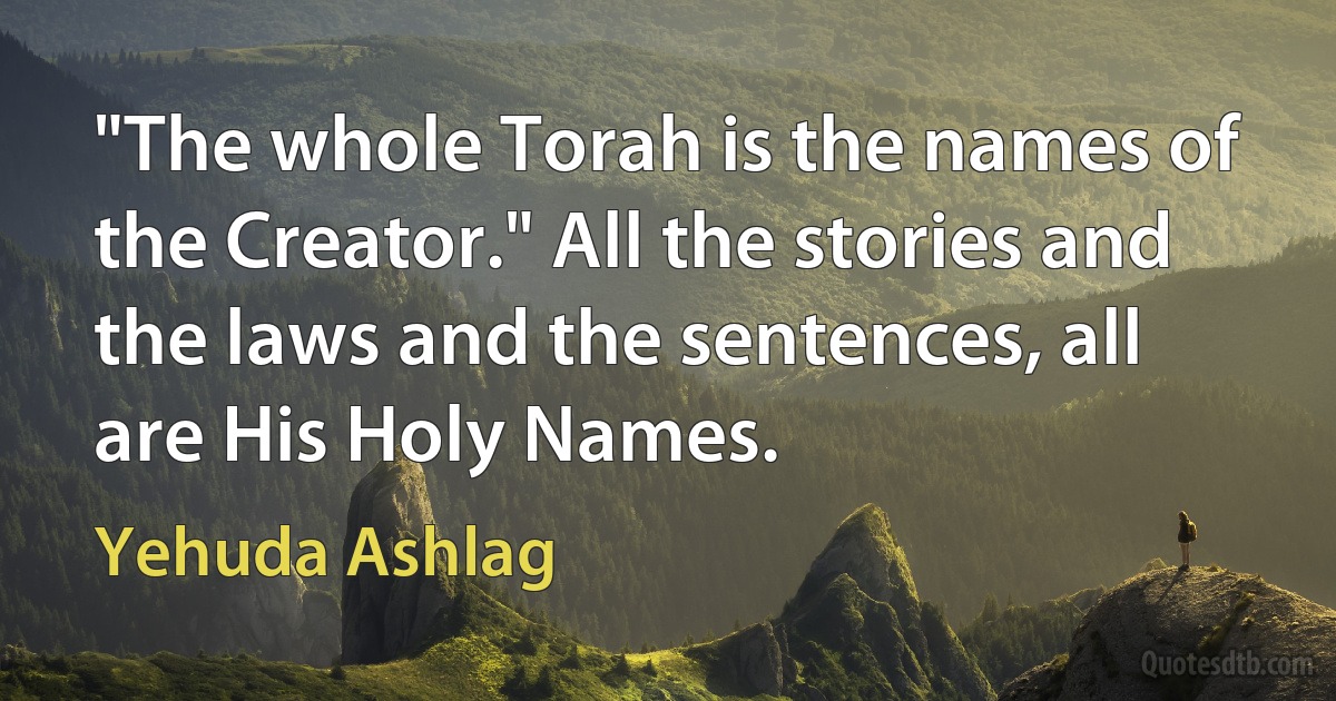 "The whole Torah is the names of the Creator." All the stories and the laws and the sentences, all are His Holy Names. (Yehuda Ashlag)