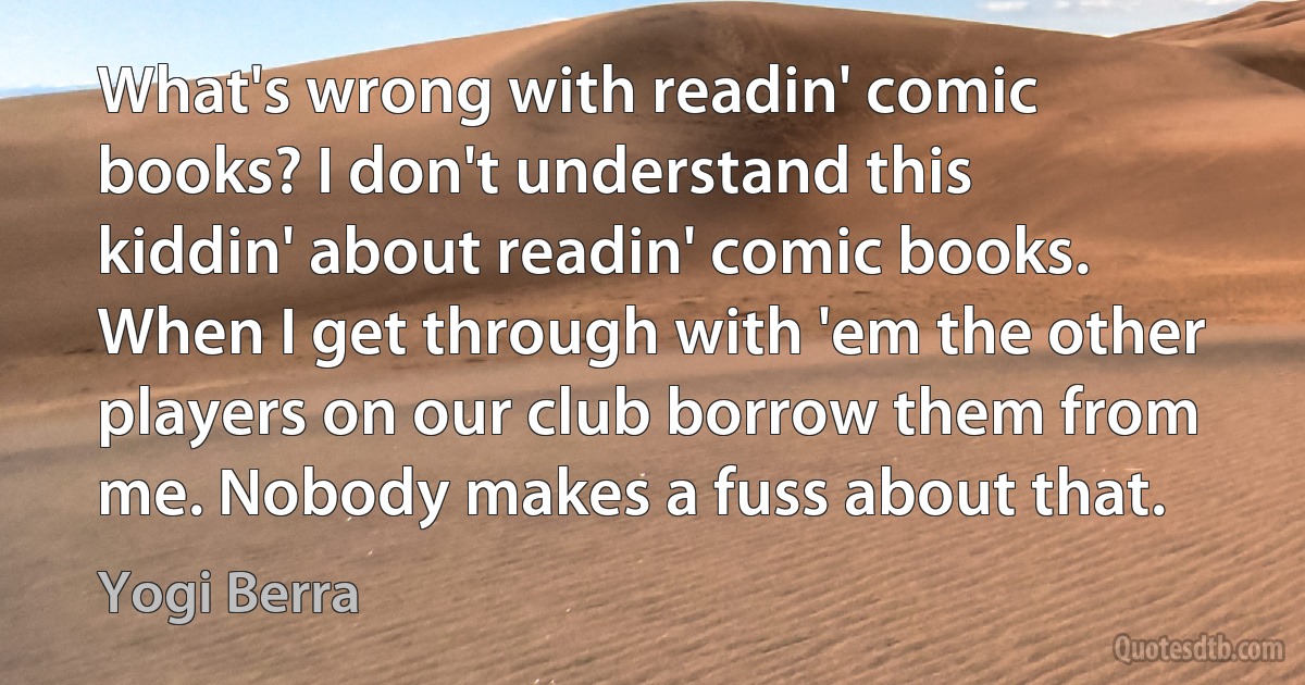 What's wrong with readin' comic books? I don't understand this kiddin' about readin' comic books. When I get through with 'em the other players on our club borrow them from me. Nobody makes a fuss about that. (Yogi Berra)