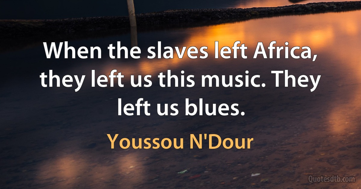 When the slaves left Africa, they left us this music. They left us blues. (Youssou N'Dour)