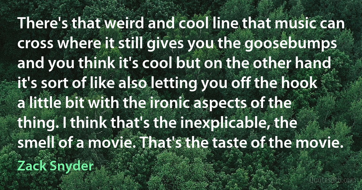 There's that weird and cool line that music can cross where it still gives you the goosebumps and you think it's cool but on the other hand it's sort of like also letting you off the hook a little bit with the ironic aspects of the thing. I think that's the inexplicable, the smell of a movie. That's the taste of the movie. (Zack Snyder)