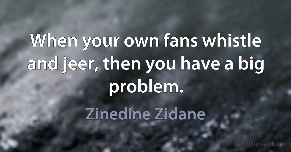 When your own fans whistle and jeer, then you have a big problem. (Zinedine Zidane)