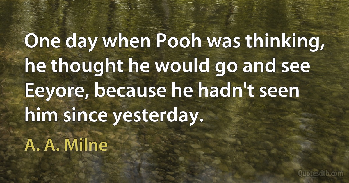 One day when Pooh was thinking, he thought he would go and see Eeyore, because he hadn't seen him since yesterday. (A. A. Milne)