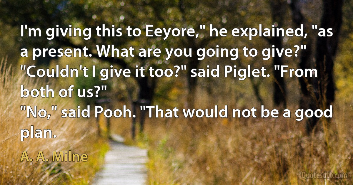 I'm giving this to Eeyore," he explained, "as a present. What are you going to give?"
"Couldn't I give it too?" said Piglet. "From both of us?"
"No," said Pooh. "That would not be a good plan. (A. A. Milne)