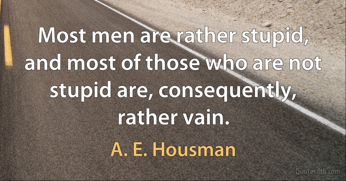 Most men are rather stupid, and most of those who are not stupid are, consequently, rather vain. (A. E. Housman)