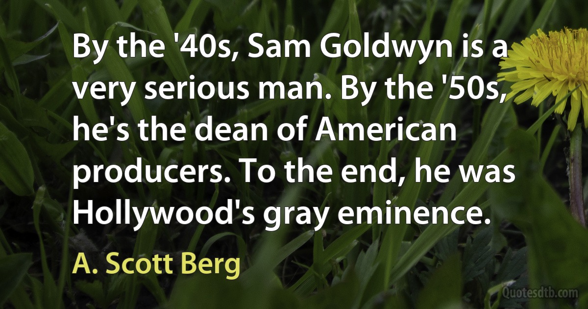 By the '40s, Sam Goldwyn is a very serious man. By the '50s, he's the dean of American producers. To the end, he was Hollywood's gray eminence. (A. Scott Berg)