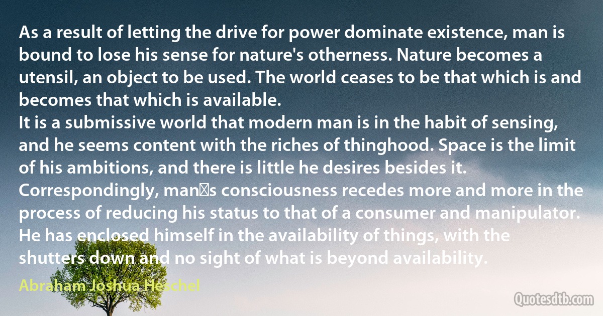 As a result of letting the drive for power dominate existence, man is bound to lose his sense for nature's otherness. Nature becomes a utensil, an object to be used. The world ceases to be that which is and becomes that which is available.
It is a submissive world that modern man is in the habit of sensing, and he seems content with the riches of thinghood. Space is the limit of his ambitions, and there is little he desires besides it. Correspondingly, mans consciousness recedes more and more in the process of reducing his status to that of a consumer and manipulator. He has enclosed himself in the availability of things, with the shutters down and no sight of what is beyond availability. (Abraham Joshua Heschel)