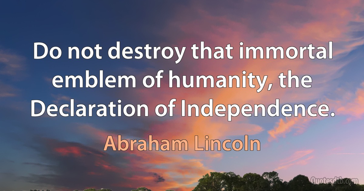 Do not destroy that immortal emblem of humanity, the Declaration of Independence. (Abraham Lincoln)