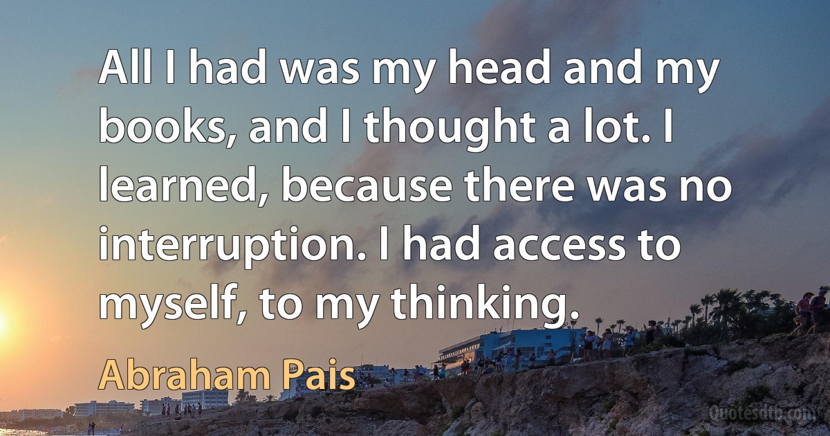 All I had was my head and my books, and I thought a lot. I learned, because there was no interruption. I had access to myself, to my thinking. (Abraham Pais)