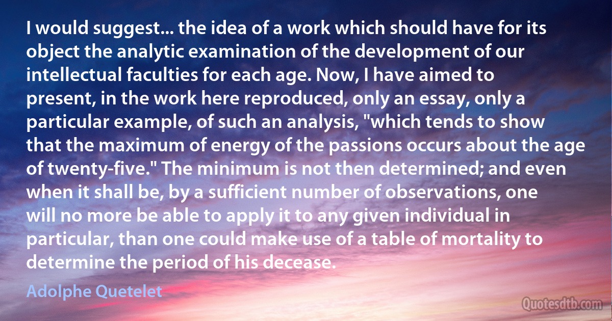 I would suggest... the idea of a work which should have for its object the analytic examination of the development of our intellectual faculties for each age. Now, I have aimed to present, in the work here reproduced, only an essay, only a particular example, of such an analysis, "which tends to show that the maximum of energy of the passions occurs about the age of twenty-five." The minimum is not then determined; and even when it shall be, by a sufficient number of observations, one will no more be able to apply it to any given individual in particular, than one could make use of a table of mortality to determine the period of his decease. (Adolphe Quetelet)