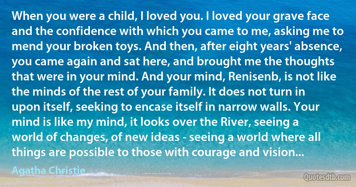 When you were a child, I loved you. I loved your grave face and the confidence with which you came to me, asking me to mend your broken toys. And then, after eight years' absence, you came again and sat here, and brought me the thoughts that were in your mind. And your mind, Renisenb, is not like the minds of the rest of your family. It does not turn in upon itself, seeking to encase itself in narrow walls. Your mind is like my mind, it looks over the River, seeing a world of changes, of new ideas - seeing a world where all things are possible to those with courage and vision... (Agatha Christie)