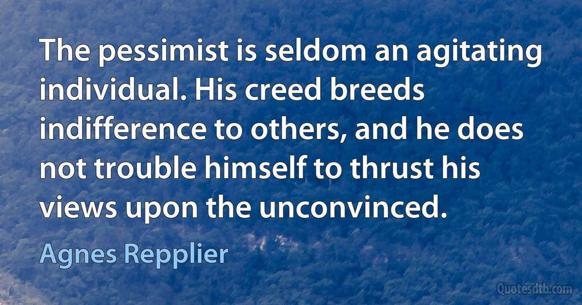 The pessimist is seldom an agitating individual. His creed breeds indifference to others, and he does not trouble himself to thrust his views upon the unconvinced. (Agnes Repplier)