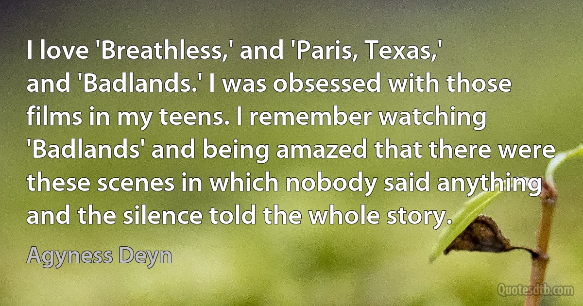 I love 'Breathless,' and 'Paris, Texas,' and 'Badlands.' I was obsessed with those films in my teens. I remember watching 'Badlands' and being amazed that there were these scenes in which nobody said anything and the silence told the whole story. (Agyness Deyn)