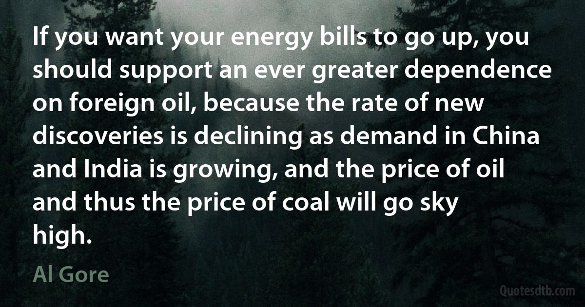 If you want your energy bills to go up, you should support an ever greater dependence on foreign oil, because the rate of new discoveries is declining as demand in China and India is growing, and the price of oil and thus the price of coal will go sky high. (Al Gore)