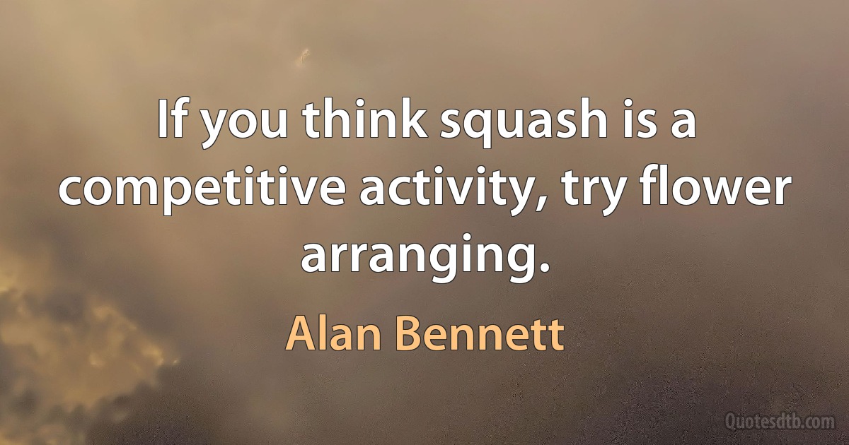 If you think squash is a competitive activity, try flower arranging. (Alan Bennett)