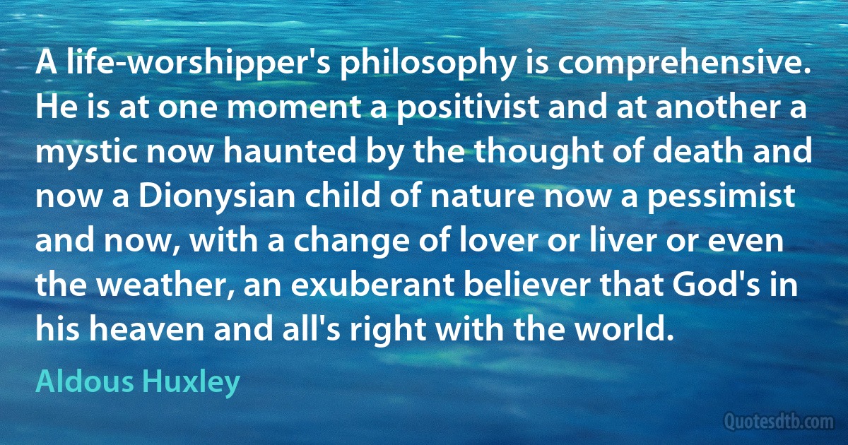 A life-worshipper's philosophy is comprehensive. He is at one moment a positivist and at another a mystic now haunted by the thought of death and now a Dionysian child of nature now a pessimist and now, with a change of lover or liver or even the weather, an exuberant believer that God's in his heaven and all's right with the world. (Aldous Huxley)