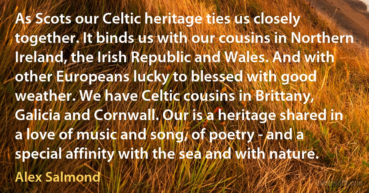 As Scots our Celtic heritage ties us closely together. It binds us with our cousins in Northern Ireland, the Irish Republic and Wales. And with other Europeans lucky to blessed with good weather. We have Celtic cousins in Brittany, Galicia and Cornwall. Our is a heritage shared in a love of music and song, of poetry - and a special affinity with the sea and with nature. (Alex Salmond)