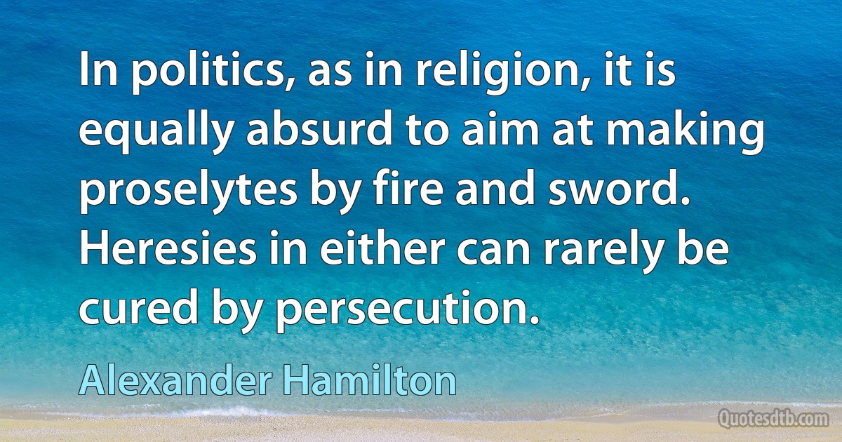 In politics, as in religion, it is equally absurd to aim at making proselytes by fire and sword. Heresies in either can rarely be cured by persecution. (Alexander Hamilton)