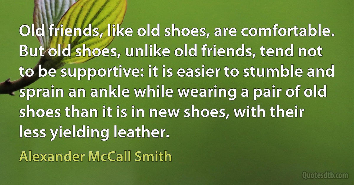 Old friends, like old shoes, are comfortable. But old shoes, unlike old friends, tend not to be supportive: it is easier to stumble and sprain an ankle while wearing a pair of old shoes than it is in new shoes, with their less yielding leather. (Alexander McCall Smith)