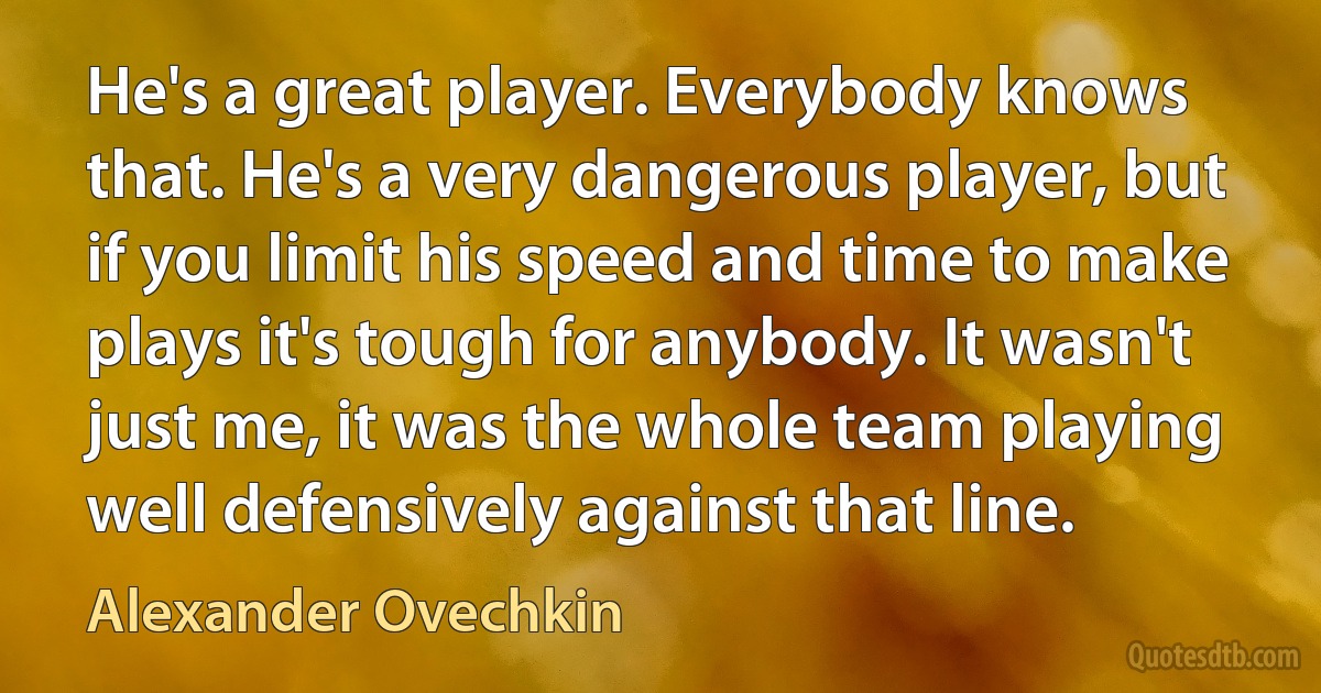 He's a great player. Everybody knows that. He's a very dangerous player, but if you limit his speed and time to make plays it's tough for anybody. It wasn't just me, it was the whole team playing well defensively against that line. (Alexander Ovechkin)