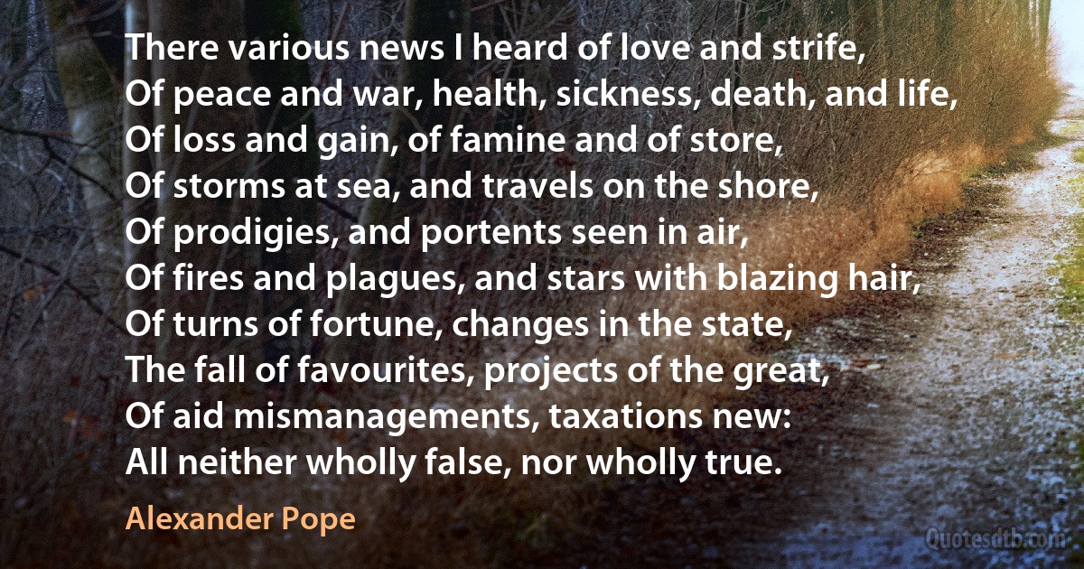 There various news I heard of love and strife,
Of peace and war, health, sickness, death, and life,
Of loss and gain, of famine and of store,
Of storms at sea, and travels on the shore,
Of prodigies, and portents seen in air,
Of fires and plagues, and stars with blazing hair,
Of turns of fortune, changes in the state,
The fall of favourites, projects of the great,
Of aid mismanagements, taxations new:
All neither wholly false, nor wholly true. (Alexander Pope)